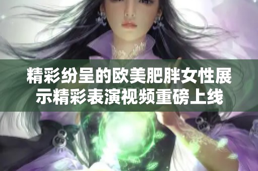 精彩纷呈的欧美肥胖女性展示精彩表演视频重磅上线