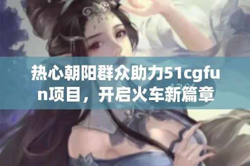 热心朝阳群众助力51cgfun项目，开启火车新篇章