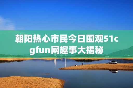 朝阳热心市民今日围观51cgfun网趣事大揭秘