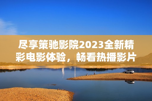 尽享策驰影院2023全新精彩电影体验，畅看热播影片推荐