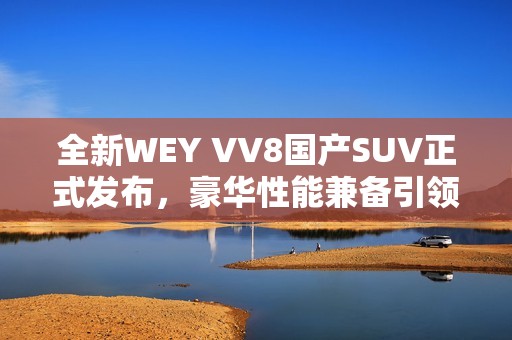 全新WEY VV8国产SUV正式发布，豪华性能兼备引领市场潮流