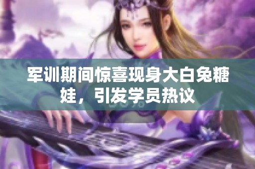 军训期间惊喜现身大白兔糖娃，引发学员热议