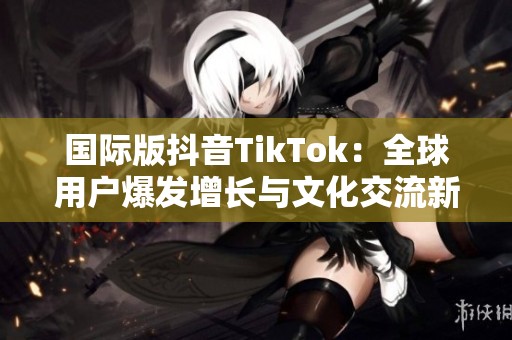 国际版抖音TikTok：全球用户爆发增长与文化交流新趋势