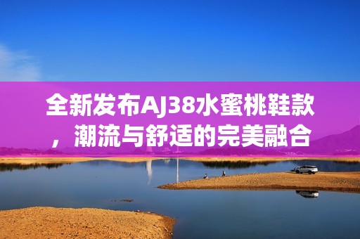 全新发布AJ38水蜜桃鞋款，潮流与舒适的完美融合