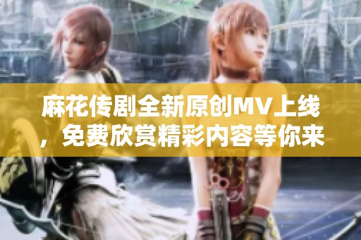 麻花传剧全新原创MV上线，免费欣赏精彩内容等你来发现