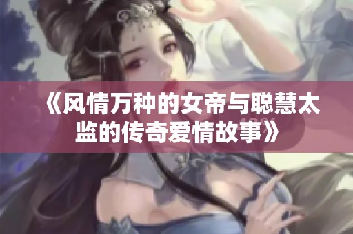 《风情万种的女帝与聪慧太监的传奇爱情故事》