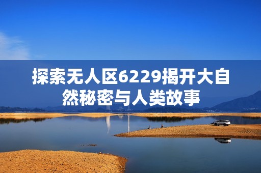 探索无人区6229揭开大自然秘密与人类故事