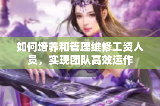 如何培养和管理维修工资人员，实现团队高效运作