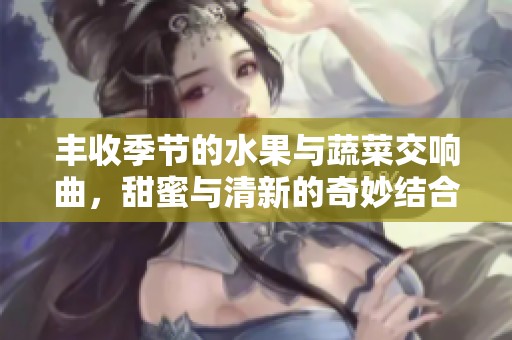 丰收季节的水果与蔬菜交响曲，甜蜜与清新的奇妙结合