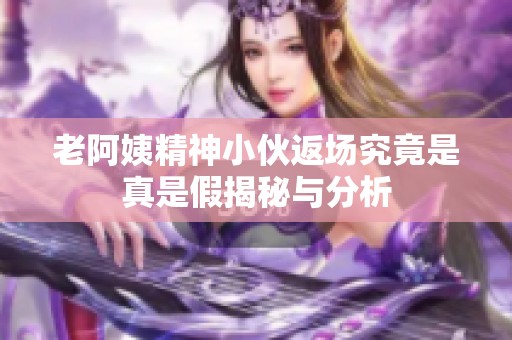 老阿姨精神小伙返场究竟是真是假揭秘与分析