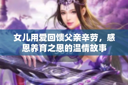 女儿用爱回馈父亲辛劳，感恩养育之恩的温情故事