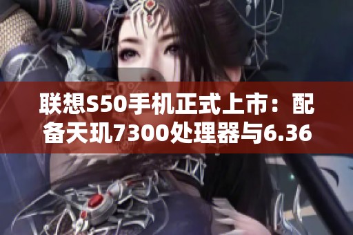 联想S50手机正式上市：配备天玑7300处理器与6.36英寸高清屏幕