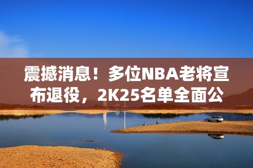 震撼消息！多位NBA老将宣布退役，2K25名单全面公开