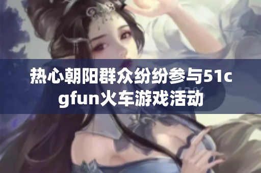 热心朝阳群众纷纷参与51cgfun火车游戏活动