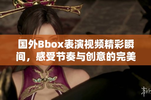 国外Bbox表演视频精彩瞬间，感受节奏与创意的完美结合