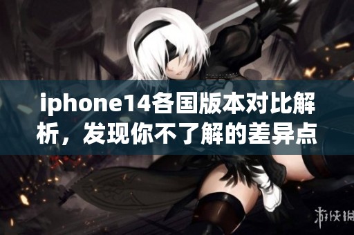 iphone14各国版本对比解析，发现你不了解的差异点