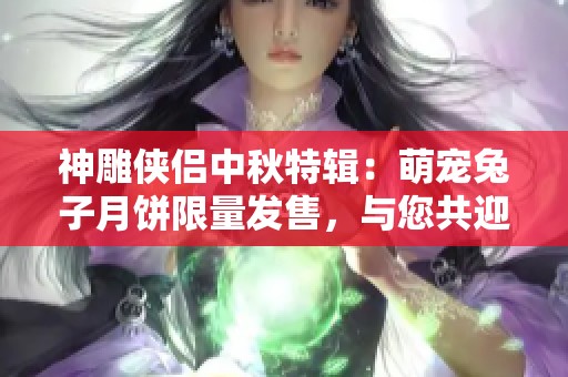 神雕侠侣中秋特辑：萌宠兔子月饼限量发售，与您共迎月圆奇缘夜