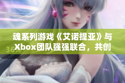 魂系列游戏《艾诺提亚》与Xbox团队强强联合，共创未来游戏新体验