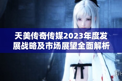 天美传奇传媒2023年度发展战略及市场展望全面解析