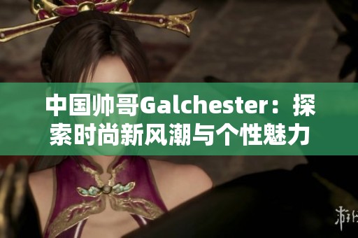 中国帅哥Galchester：探索时尚新风潮与个性魅力