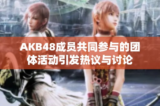 AKB48成员共同参与的团体活动引发热议与讨论