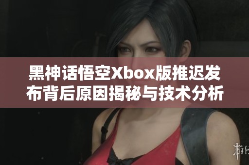 黑神话悟空Xbox版推迟发布背后原因揭秘与技术分析