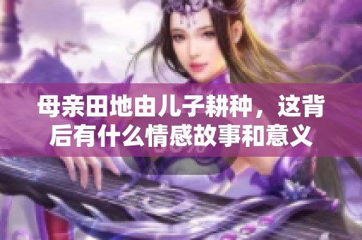 母亲田地由儿子耕种，这背后有什么情感故事和意义