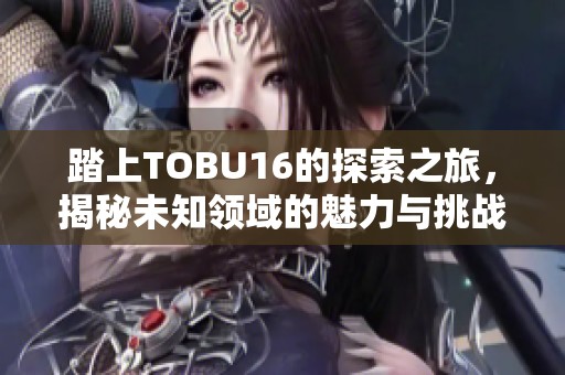 踏上TOBU16的探索之旅，揭秘未知领域的魅力与挑战