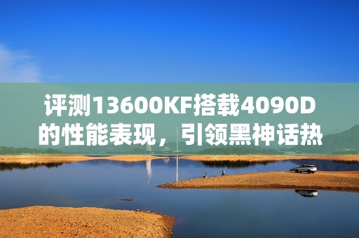 评测13600KF搭载4090D的性能表现，引领黑神话热潮