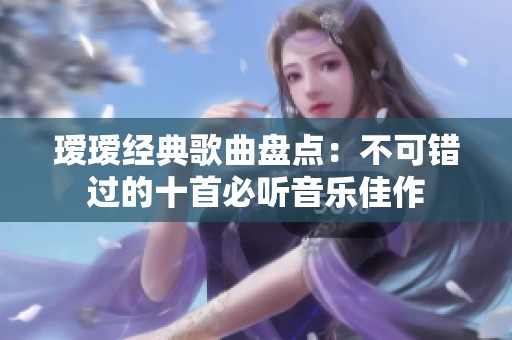 瑷瑷经典歌曲盘点：不可错过的十首必听音乐佳作