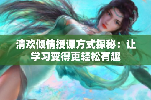 清欢倾情授课方式探秘：让学习变得更轻松有趣