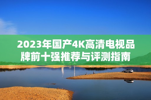 2023年国产4K高清电视品牌前十强推荐与评测指南