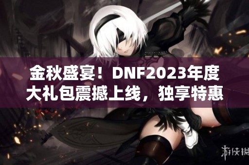 金秋盛宴！DNF2023年度大礼包震撼上线，独享特惠活动！