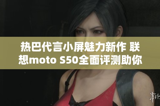 热巴代言小屏魅力新作 联想moto S50全面评测助你选择