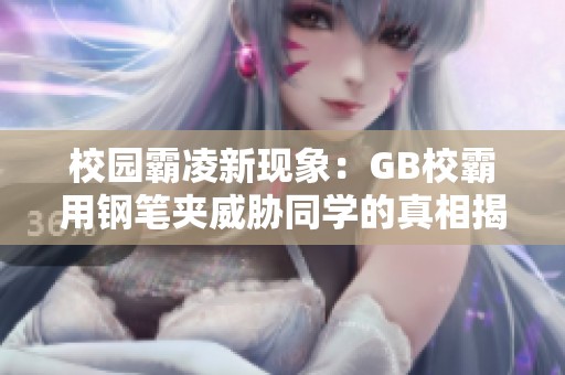 校园霸凌新现象：GB校霸用钢笔夹威胁同学的真相揭秘