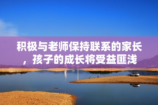 积极与老师保持联系的家长，孩子的成长将受益匪浅