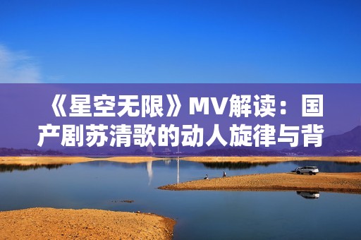 《星空无限》MV解读：国产剧苏清歌的动人旋律与背后故事