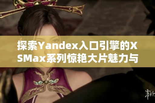 探索Yandex入口引擎的XSMax系列惊艳大片魅力与特点