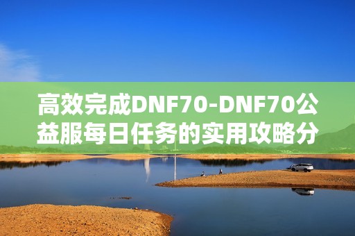 高效完成DNF70-DNF70公益服每日任务的实用攻略分享