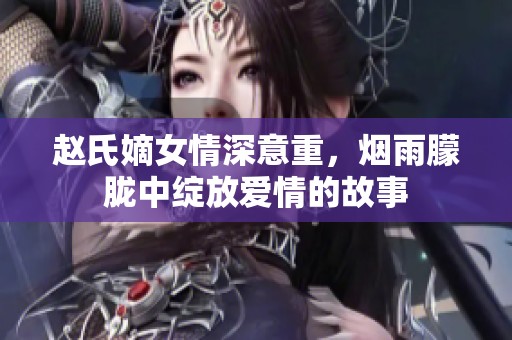 赵氏嫡女情深意重，烟雨朦胧中绽放爱情的故事