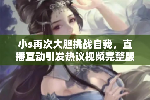 小s再次大胆挑战自我，直播互动引发热议视频完整版