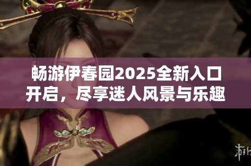 畅游伊春园2025全新入口开启，尽享迷人风景与乐趣