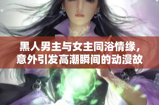 黑人男主与女主同浴情缘，意外引发高潮瞬间的动漫故事