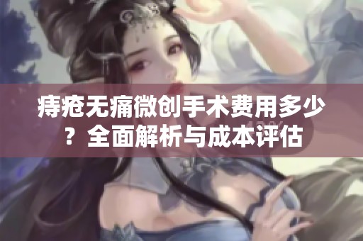 痔疮无痛微创手术费用多少？全面解析与成本评估