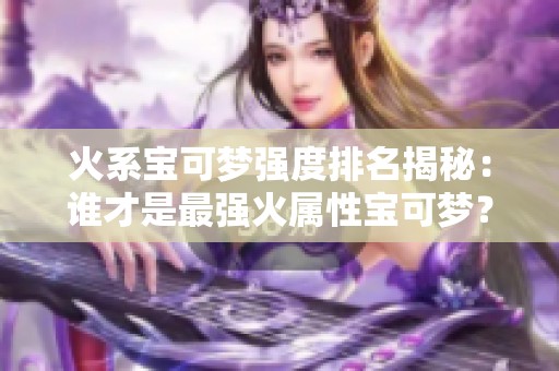 火系宝可梦强度排名揭秘：谁才是最强火属性宝可梦？