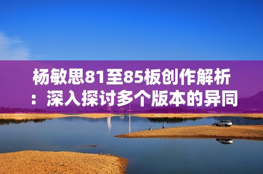 杨敏思81至85板创作解析：深入探讨多个版本的异同与特色