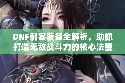 DNF刺客装备全解析，助你打造无敌战斗力的核心法宝详解