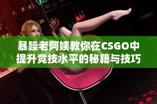 暴躁老阿姨教你在CSGO中提升竞技水平的秘籍与技巧