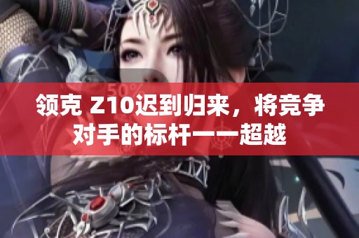 领克 Z10迟到归来，将竞争对手的标杆一一超越