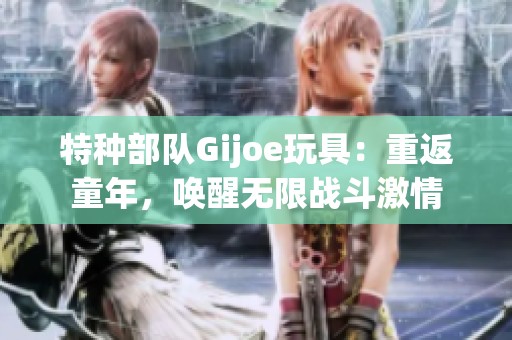 特种部队Gijoe玩具：重返童年，唤醒无限战斗激情